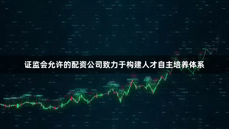 证监会允许的配资公司致力于构建人才自主培养体系