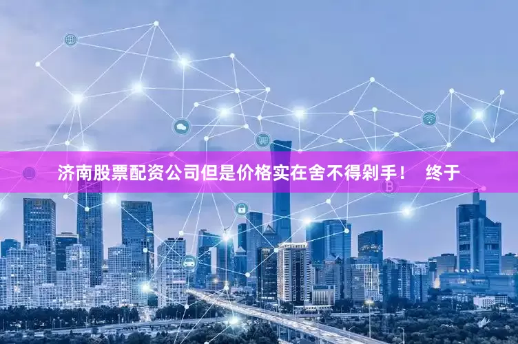 济南股票配资公司但是价格实在舍不得剁手！  终于