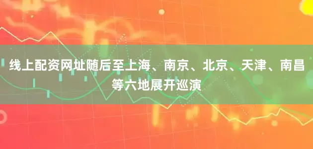 线上配资网址随后至上海、南京、北京、天津、南昌等六地展开巡演