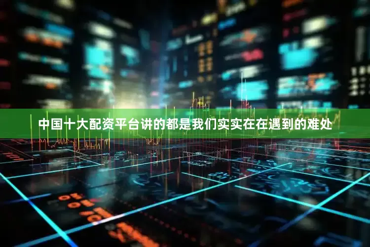 中国十大配资平台讲的都是我们实实在在遇到的难处