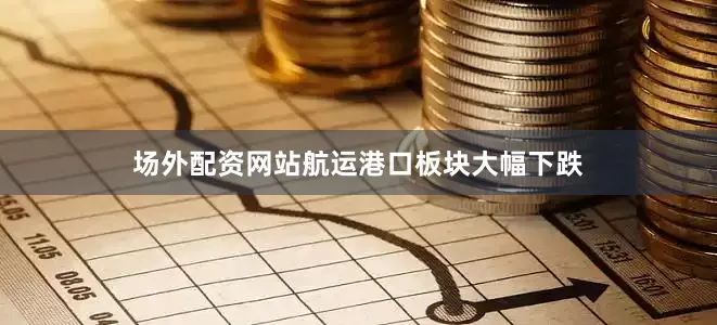 场外配资网站航运港口板块大幅下跌