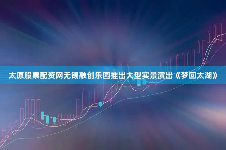 太原股票配资网无锡融创乐园推出大型实景演出《梦回太湖》