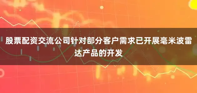 股票配资交流公司针对部分客户需求已开展毫米波雷达产品的开发