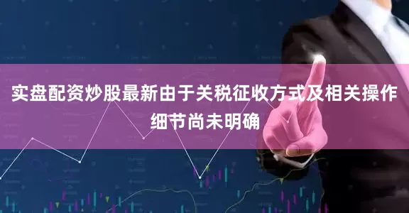实盘配资炒股最新由于关税征收方式及相关操作细节尚未明确