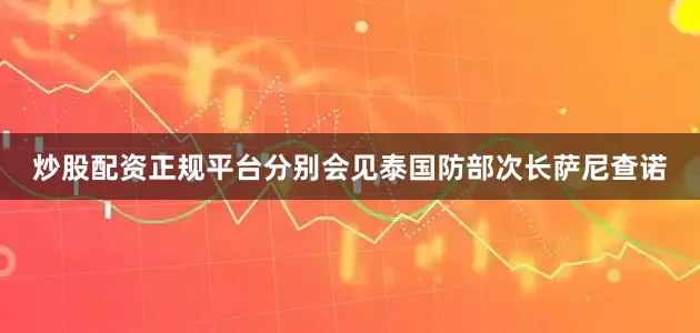 炒股配资正规平台分别会见泰国防部次长萨尼查诺