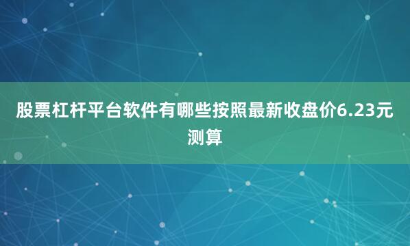 股票杠杆平台软件有哪些按照最新收盘价6.23元测算