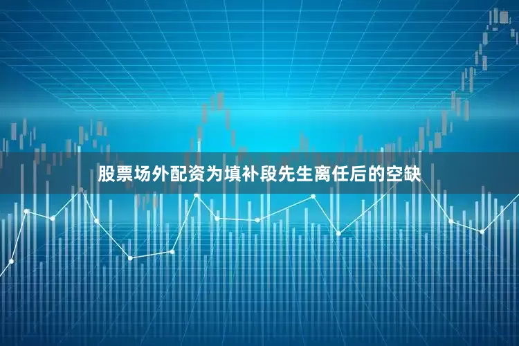 股票场外配资为填补段先生离任后的空缺