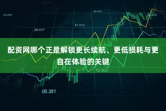 配资网哪个正是解锁更长续航、更低损耗与更自在体验的关键