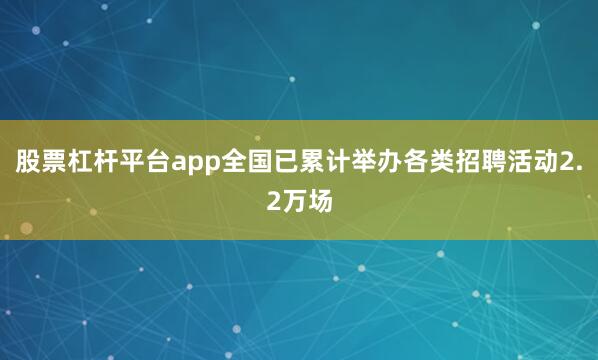 股票杠杆平台app全国已累计举办各类招聘活动2.2万场